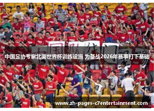 中国足协考察北美世界杯训练设施 为备战2026年赛事打下基础