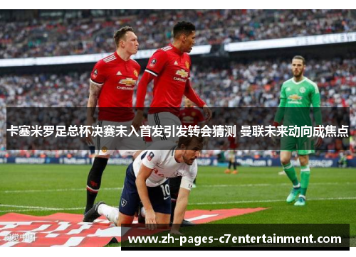 卡塞米罗足总杯决赛未入首发引发转会猜测 曼联未来动向成焦点